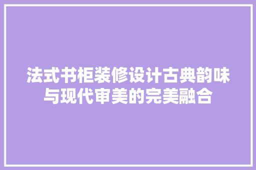 法式书柜装修设计古典韵味与现代审美的完美融合