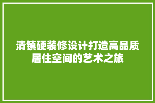 清镇硬装修设计打造高品质居住空间的艺术之旅