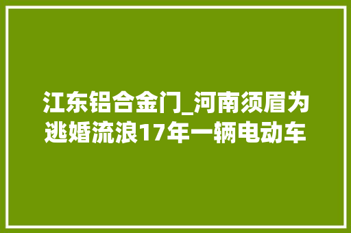 江东铝合金门_河南须眉为逃婚流浪17年一辆电动车让他与亲人重逢父亲早已去世母亲泣如雨下
