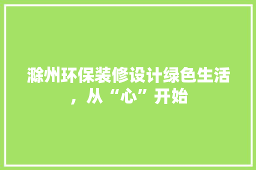 滁州环保装修设计绿色生活，从“心”开始