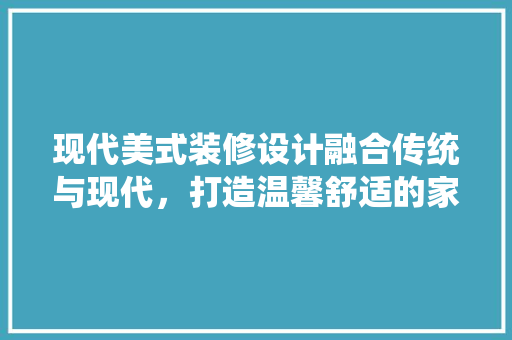现代美式装修设计融合传统与现代，打造温馨舒适的家