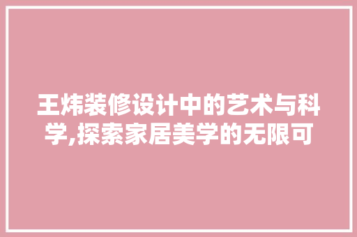 王炜装修设计中的艺术与科学,探索家居美学的无限可能