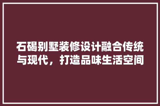 石碣别墅装修设计融合传统与现代，打造品味生活空间