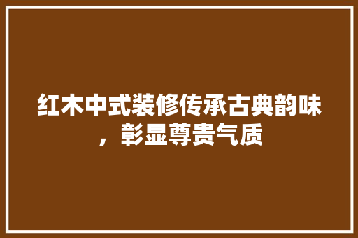 红木中式装修传承古典韵味，彰显尊贵气质