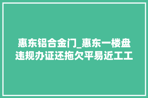 惠东铝合金门_惠东一楼盘违规办证还拖欠平易近工工资部门移交公安