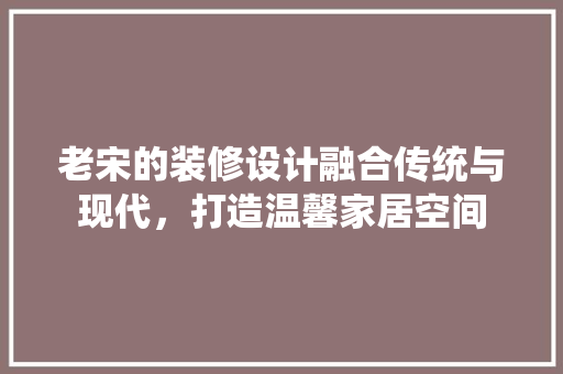 老宋的装修设计融合传统与现代，打造温馨家居空间