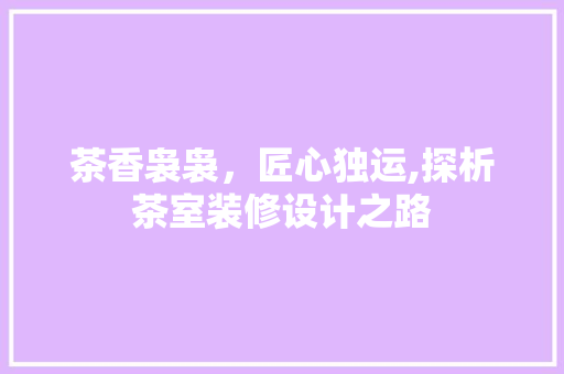 茶香袅袅，匠心独运,探析茶室装修设计之路