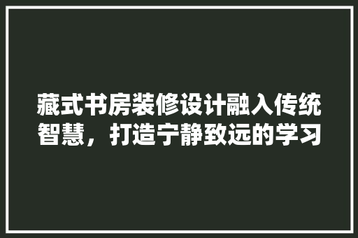 藏式书房装修设计融入传统智慧，打造宁静致远的学习空间