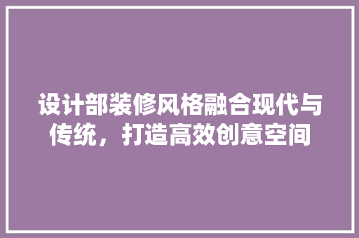 设计部装修风格融合现代与传统，打造高效创意空间