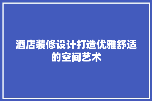 酒店装修设计打造优雅舒适的空间艺术