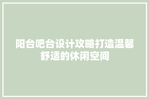 阳台吧台设计攻略打造温馨舒适的休闲空间