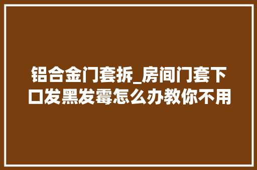 铝合金门套拆_房间门套下口发黑发霉怎么办教你不用拆门的好方法来了