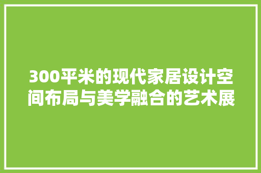 300平米的现代家居设计空间布局与美学融合的艺术展现