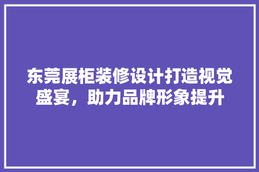 东莞展柜装修设计打造视觉盛宴，助力品牌形象提升