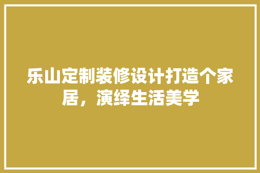 乐山定制装修设计打造个家居，演绎生活美学