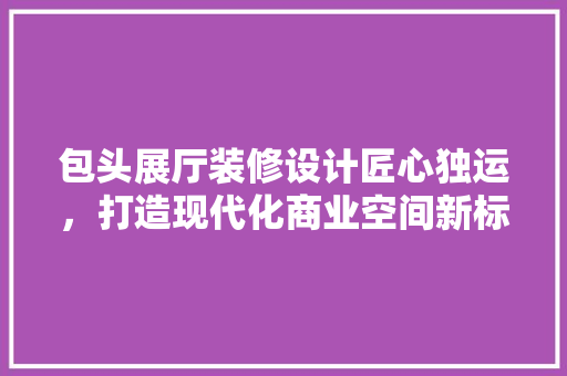 包头展厅装修设计匠心独运，打造现代化商业空间新标杆