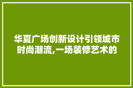 华夏广场创新设计引领城市时尚潮流,一场装修艺术的盛宴