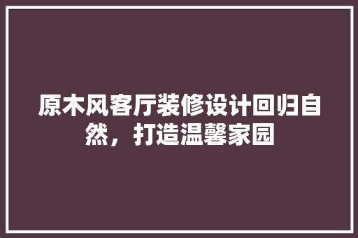 原木风客厅装修设计回归自然，打造温馨家园