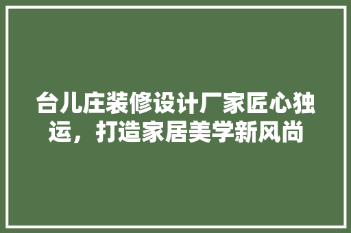 台儿庄装修设计厂家匠心独运，打造家居美学新风尚