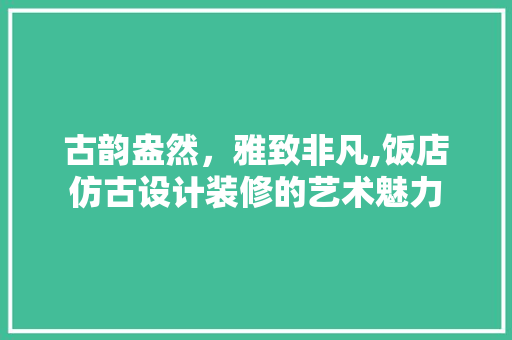 古韵盎然，雅致非凡,饭店仿古设计装修的艺术魅力