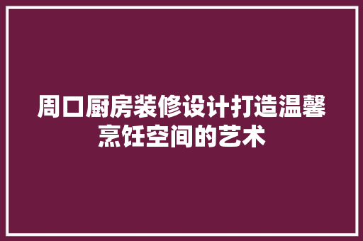 周口厨房装修设计打造温馨烹饪空间的艺术
