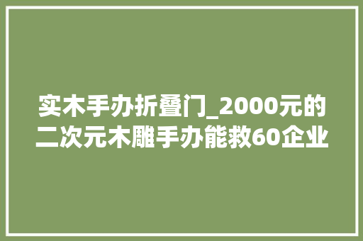 实木手办折叠门_2000元的二次元木雕手办能救60企业关停的红木家当吗