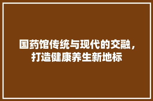 国药馆传统与现代的交融，打造健康养生新地标