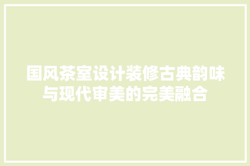 国风茶室设计装修古典韵味与现代审美的完美融合