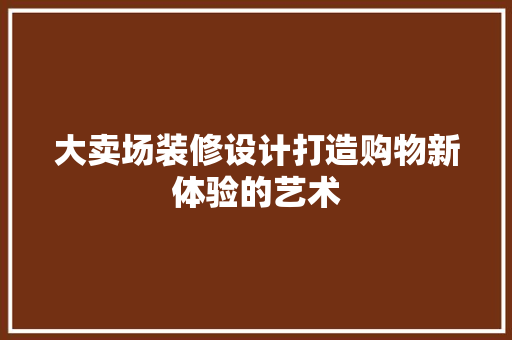 大卖场装修设计打造购物新体验的艺术