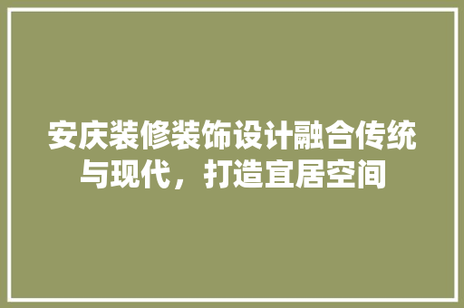 安庆装修装饰设计融合传统与现代，打造宜居空间