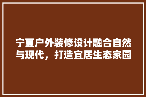 宁夏户外装修设计融合自然与现代，打造宜居生态家园