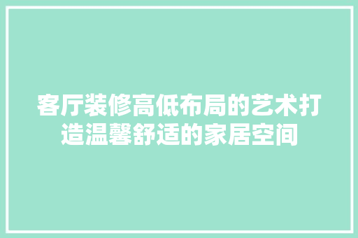 客厅装修高低布局的艺术打造温馨舒适的家居空间