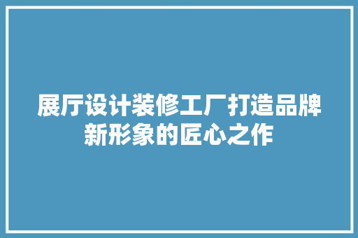 展厅设计装修工厂打造品牌新形象的匠心之作