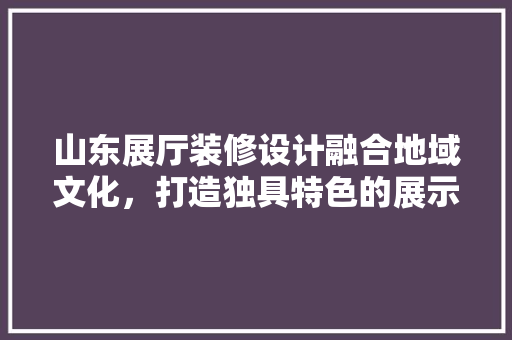 山东展厅装修设计融合地域文化，打造独具特色的展示空间