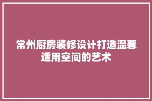 常州厨房装修设计打造温馨适用空间的艺术