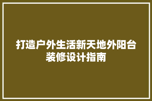 打造户外生活新天地外阳台装修设计指南