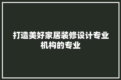 打造美好家居装修设计专业机构的专业
