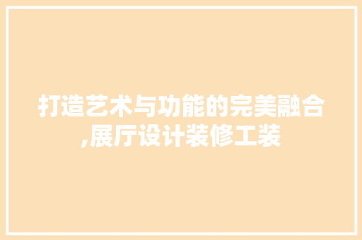 打造艺术与功能的完美融合,展厅设计装修工装