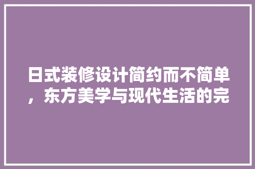 日式装修设计简约而不简单，东方美学与现代生活的完美融合