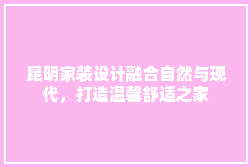 昆明家装设计融合自然与现代，打造温馨舒适之家