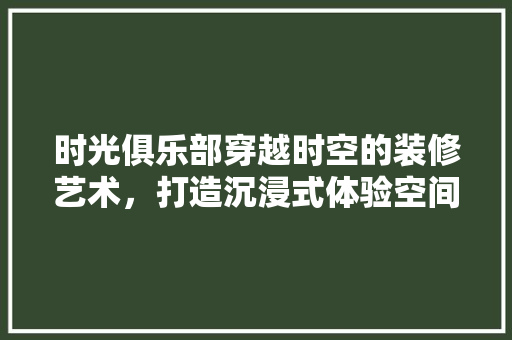 时光俱乐部穿越时空的装修艺术，打造沉浸式体验空间