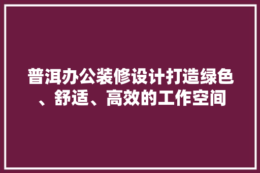 普洱办公装修设计打造绿色、舒适、高效的工作空间