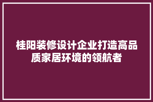 桂阳装修设计企业打造高品质家居环境的领航者