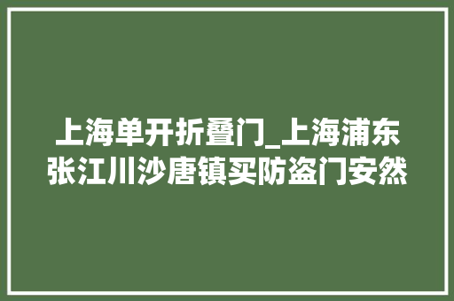 上海单开折叠门_上海浦东张江川沙唐镇买防盗门安然门批发市场怎么选