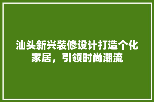 汕头新兴装修设计打造个化家居，引领时尚潮流