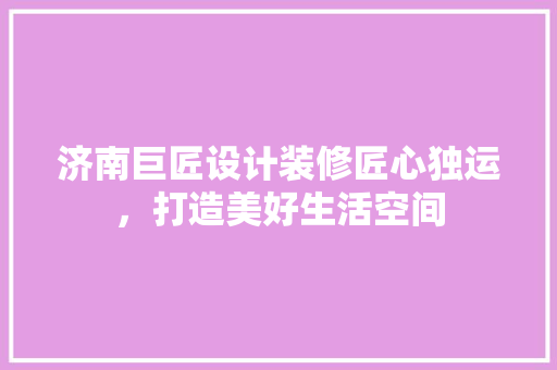 济南巨匠设计装修匠心独运，打造美好生活空间