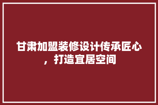 甘肃加盟装修设计传承匠心，打造宜居空间