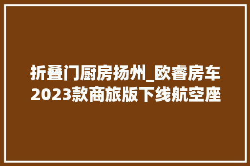 折叠门厨房扬州_欧睿房车2023款商旅版下线航空座椅后置厨卫售价4298万