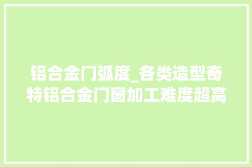 铝合金门弧度_各类造型奇特铝合金门窗加工难度超高没有做不到只有想不到
