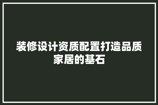 装修设计资质配置打造品质家居的基石